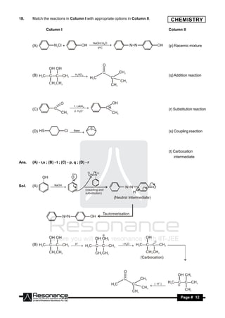 18.    Match the reactions in Column I with appropriate options in Column II.             CHEMISTRY
                 Column I                                                                Column II



       (A)                   +                       /
                                                     NaOH H2O
                                                                                         (p) Racemic mixture
                                                       0ºC




       (B)                         SO 4 
                                    H2
                                       
                                                                                        (q) Addition reaction




                                     1. LiAlH
                                       4
       (C)                            2 . H3 O
                                    
                                                                                        (r) Substitution reaction




       (D)                         Base                                                  (s) Coupling reaction
                                  




                                                                                         (t) Carbocation
                                                                                             intermediate
Ans.   (A) - r,s ; (B) - t ; (C) - p, q ; (D) - r




Sol.   (A)           NaOH
                      
                        




       (B)                          H                            –H O
                                                                 2 
                                        
                                   
                                                                  




                                                                                H )
                                                                                 (
                                                                                    


        RESONANCE                                                                                Page # 12
 