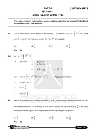 PART-II                                                    MATHEMATICS
                                                   SECTION - I
                                           Single Correct Choice Type

       This section contains 6 multiple choice questions. Each question has four choices (A), (B), (C) and
       (D) out of which ONLY ONE is correct.




                                                                                                                 x

20.    Let f be a real-valued function defined on the interval (–1, 1) such that e–x f(x) = 2 +                      t 4  1 dt , for all
                                                                                                                 0
                                                                                                                 
       x  (–1, 1) and let f–1 be the inverse function of f. Then (f–1) (2) is equal to


                                              1                                1                           1
       (A) 1                            (B)                              (C)                         (D)
                                              3                                2                           e
       Ans.      (B)

                       x

       f(x) = ex  2       t 4  1 dt 
                                      
Sol.
                 
                       0
                                      
                                      

       Let       g(x) = f–1(x)                    g(f(x)) = x
                                                  g (f(x)) f(x) = 1

                                                             1
                                                   g(2) =                         ( f(0) = 2)
                                                           f (0 )
                                        


                                  x

       Now       f(x) = ex  2           t 4  1 dt  + ex   x4  1               (Applying Leibinitz Rule)
                                                     
                            
                                  0
                                                     
                                                     

                f(0) = 2 + 1 = 3

                           1
                 g(2) =
                           3
       


                                1
                 (f–1) (2) =
                                3
       


                                                                         4     1
21.    A signal which can be green or red with probability                 and   respectively, is received by station A and then
                                                                         5     5

                                                                                                                     3
       transmitted to station B. The probability of each station receiving the signal correctly is                     . If the signal
                                                                                                                     4
       received at station B is green, then the probability that the original signal was green is


             3                                6                                20                          9
       (A)                              (B)                              (C)                         (D)
             5                                7                                23                          20
       Ans.      (C)


        RESONANCE                                                                                                    Page # 14
 