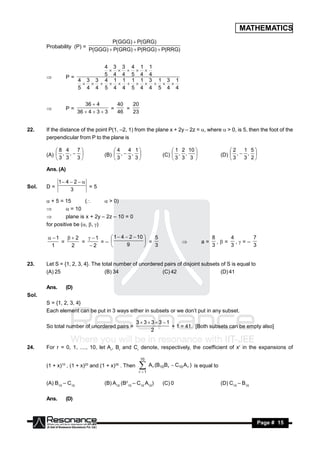 MATHEMATICS
                                    P(GGG)  P(GRG)
       Probability (P) =
                            P(GGG)  P(GRG)  P(RGG)  P(RRG)


                           4 3 3 4 1 1
                           5 4 4 5 4 4
                                
                  P=
                     4 3 3 4 1 1 1 1 3 1 3 1
       
                     5 4 4 5 4 4 5 4 4 5 4 4
                                


                           36  4        40   20
                  P=                   =    =
                        36  4  3  3   46   23
       


22.    If the distance of the point P(1, –2, 1) from the plane x + 2y – 2z = , where  > 0, is 5, then the foot of the
       perpendicular from P to the plane is

           8 4   7                  4   4 1                       1 2 10                        2   1 5
       (A)  , ,                (B)  ,  ,                   (C)  , ,                        (D)  ,  , 
           3 3   3                  3   3 3                      3 3 3                          3   3 2
                                                                              

       Ans. (A)

              1 4  2  
Sol.   D=                  =5
                   3

        + 5 = 15        (       > 0)
                = 10
               plane is x + 2y – 2z – 10 = 0
       for positive be (, , )

        1   2    1     1  4  2  10    5                                          8    4     7
            =     =      =–                  =                                      a=      ,= ,=–
        1      2     2              9           3                                          3    3     3
                                                                             
                                            


23.    Let S = {1, 2, 3, 4}. The total number of unordered pairs of disjoint subsets of S is equal to
       (A) 25                     (B) 34                  (C) 42                     (D) 41

       Ans.       (D)
Sol.
       S = {1, 2, 3, 4}
       Each element can be put in 3 ways either in subsets or we don’t put in any subset.

                                                    3 3 3  3 1
       So total number of unordered pairs =                        + 1 = 41. [Both subsets can be empty also]
                                                          2


24.    For r = 0, 1, ...., 10, let Ar, Br and Cr denote, respectively, the coefficient of xr in the expansions of

                                                     10
       (1 + x)10 , (1 + x)20 and (1 + x)30 . Then     A (B
                                                     r 1
                                                            r   10B r    C10 A r ) is equal to


       (A) B10 – C10              (B) A10 (B210 – C10 A10)       (C) 0                            (D) C10 – B10

       Ans.       (D)



        RESONANCE                                                                                                 Page # 15
 
