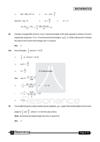 MATHEMATICS
                                                                   9
                9d2 + 30d + 27 = 0                  d = – 3 or –
                                                                   7
                                           


                                                           27
       Since 27 – 2a2 > 0                           a2 <                        d=–3
                                                            2
                                                                        


                a1  a 2  ....  a11   11 [30  10( 3)]
                                      =                   =0
                         11             2       11


29.    Consider a triangle ABC and let a, b and c denote the lengths of the sides opposite to vertices A, B and C

       respectively. Suppose a = 6, b = 10 and the area of the triangle is 15 3 . If ACB is obtuse and if r denotes
       the radius of the incircle of the triangle, then r2 is equal to

       Ans.     3

                             1
Sol.   Area of triangle =      ab sin C = 15 3
                             2

                1
                  . 6 . 10 sin C = 15 3
                2
       


                            3
                sin C =
                            2
       


                      2
                C=                          (C is obtuse angle)
                      3
       


                            a2  b2  c 2
       Now      cos C =
                                2ab

                    1   36  100  c 2
                      =                             c = 14
                    2      2.6.10
               –                           


                            15 3
                r=      =             =      3
                      
                      s   6  10  14
       

                               2

               r2 = 3


30.    Two parallel chords of a circle of radius 2 are at a distance     3  1 apart. If the chords subtend at the center,
                                                                                                                         ,

                          2
       angles of      and    , where k > 0, then the value of [k] is
                    
                    k     k
       [Note : [k] denotes the largest integer less than or equal to k]

       Ans.     3




        RESONANCE                                                                                        Page # 18
 