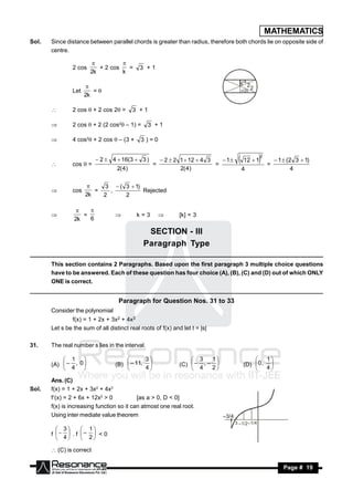 MATHEMATICS
Sol.   Since distance between parallel chords is greater than radius, therefore both chords lie on opposite side of
       centre.

                2 cos      + 2 cos   =       3 +1
                                  
                        2k         k


                Let      =
                       
                      2k

               2 cos  + 2 cos 2 =       3 +1

               2 cos  + 2 (2 cos2 – 1) =      3 +1

               4 cos2 + 2 cos  – (3 +     3)=0

                                                                                                   2
                           2  4  16(3  3 )         2  2 1  12  4 3    1      12  1             1  (2 3  1)
                cos  =                           =                        =                           =
                                   2( 4)                      2( 4)                     4                          4
       


                           3  ( 3  1)
                cos      =   ,          Rejected
                       
                      2k   2     2
       



                   =                        k=3               [k] = 3
                    
                2k   6
                                                    

                                               SECTION - III
                                              Paragraph Type

       This section contains 2 Paragraphs. Based upon the first paragraph 3 multiple choice questions
       have to be answered. Each of these question has four choice (A), (B), (C) and (D) out of which ONLY
       ONE is correct.


                                    Paragraph for Question Nos. 31 to 33
       Consider the polynomial
               f(x) = 1 + 2x + 3x2 + 4x3
       Let s be the sum of all distinct real roots of f(x) and let t = |s|

31.    The real number s lies in the interval.

            1                               3                    3    1                       1
       (A)  – , 0               (B)  – 11,                (C)  – , –               (D)  0 , 
                                                                                           
            4                             4                    4    2                      4

       Ans. (C)
Sol.   f(x) = 1 + 2x + 3x2 + 4x3
       f(x) = 2 + 6x + 12x2 > 0           [as a > 0, D < 0]
       f(x) is increasing function so it can atmost one real root.
       Using inter mediate value theorem                                      –3/4
                                                                                     3 –1/2 –1/4
          3      1
       f   . f –  < 0
          4      2

        (C) is correct

        RESONANCE                                                                                              Page # 19
 