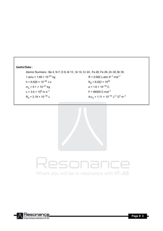 Useful Data :
       Atomic Numbers : Be 4; N 7; O 8; Al 13 ; Si 14; Cr 24 ; Fe 26; Fe 26; Zn 30; Br 35.
       1 amu = 1.66 × 10–27 kg                             R = 0.082 L-atm K–1 mol–1
       h = 6.626 × 10–34 J s                               NA = 6.022 × 1023
       me = 9.1 × 10–31 kg                                 e = 1.6 × 10–19 C
       c = 3.0 × 108 m s–1                                 F = 96500 C mol–1
       RH = 2.18 × 10–18 J                                 40 = 1.11 × 10–10 J–1 C2 m–1




       RESONANCE                                                                             Page # 2
 