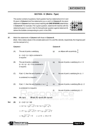 MATHEMATICS

                                           SECTION - IV (Matrix - Type)

       This section contains 2 questions. Each question has four statements (A, B, C and
       D) given in Column-I and five statements (p,q,r,s and t) in Column-II. Any given
       statement in Column-I can have correct matching with ONE OR MORE statement(s)
       in Column-II. For example, if for a given question, statement B matches with the
       statements given in q and r, then for that particular question against statement B,
       darken the bubbles corresponding to q and r in the ORS.



37.    Match the statements in Column-I with those in Column-II.
       [Note : Here z takes values in the complex plane and Im z and Re z denote, respectively, the imaginary part
       and the real part of z.]

       Column-I                                                               Column-II

                                                                                                                    4
       (A)     The set of points z satisfying                                 (p)    an ellipse with eccentricity
                                                                                                                    5
               |z – i| z|| = |z + i|z|| is contained in
               or equal to

       (B)     The set of points z satisfying                                 (q)    the set of points z satisfying Im z = 0
               |z + 4| + |z – 4| = 10 is contained in
               or equal to


                                                                1
       (C)     If |w| = 2, then the set of points z = w –                     (r)    the set of point z satisfying |Im z|  1
                                                                w
               is contained in or equal to


                                                                1
       (D)     If |w| = 1, then the set of points z = w +                     (s)    the set of points z satisfying |Re z|  2
                                                                w
               is contained in or equal to
                                                                              (t)    the set of points z satisfying |z|  3



       Ans.    (A) - (q,r),         (B)-(p), (C) - (p,s,t), (D) - (q,r,s,t)

Sol.   (A)     |z – i| z|| = |z + i|z||

                |x + iy – i x 2  y 2 | = |x + iy + i x 2  y 2 |


                x2 + ( y – x 2  y 2 ) 2 = x2 + ( y  x 2  y 2 ) 2


                4y x 2  y 2 = 0              y = 0  Im z = 0



        RESONANCE                                                                                             Page # 22
 