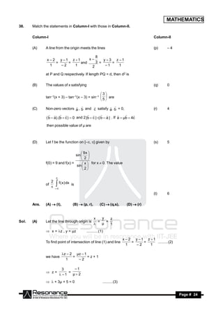 MATHEMATICS
38.    Match the statements in Column-I with those in Column-II.

       Column-I                                                                           Column-II

       (A)    A line from the origin meets the lines                                      (p)    –4

                                      8
               x – 2 y –1 z 1     x–     y  3 z –1
                    =    =     and    3 =      =
                 1    –2    1       2      –1     1

              at P and Q respectively. If length PQ = d, then d2 is

       (B)    The values of x satisfying                                                  (q)    0

                                                  3
              tan–1(x + 3) – tan–1(x – 3) = sin–1   are
                                                  5

       (C)    Non-zero vectors a , b and c satisfy a . b = 0,                             (r)    4
                                                            

              ( b – a).(b  c )  0 and 2 | b  c | | b – a | . If a  µb  4c
                                                                    

               then possible value of µ are



       (D)    Let f be the function on [–, ] given by                                   (s)    5

                                       9x 
                                  sin  
                                       2 
              f(0) = 9 and f(x) =       x  for x  0. The value
                                   sin  
                                       2


                 2
                     

              of     f ( x ) dx is
                  –
                                                                                          (t)    6

       Ans.   (A)  (t),          (B)  (p, r),       (C)  (q,s),        (D)  (r)


                                                  x   y   z
Sol.   (A)    Let the line through origin is        =   =
                                                     µ   1
               x = z , y = µz            ...........(1)

                                                                        x – 2 y –1 z 1
              To find point of intersection of line (1) and line             =    =     ..........(2)
                                                                          1    –2    1

                           z – 2 µz – 1
              we have            =       =z+1
                             1     –2

                           3     –1
               z=            =
                          –1   µ2

               + 3µ + 5 = 0                         ..........(3)


        RESONANCE                                                                                       Page # 24
 