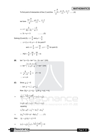 8                     MATHEMATICS
                                                             x–     y  3 z –1
        To find point of intersection of line (1) and line      3 =      =     ........(4)
                                                              2      –1     1


                            8
                        z –    z  3   z –1
        we have             3 =        =
                          2      –1        1


                          2       –2
         z=                    =
                       3( – 2)   µ1

         3+ µ = 5                     ............(5)

                               5           5
Solving (3) and (5),  =         and µ = –
                               2           2
         z = 2, x = 5, y = – 5 for point P

                                 4      10        10
                       and z =     , x=    , y= –    for point Q
                                 3       3         3

                         4 25    25
         PQ2 =           +   +    =6
                         9   9   9


(B)     tan–1 (x + 3) – tan–1 (x – 3) = sin–1 (3/5)

                x3– x3
         tan–1  1  x 2 – 9  = tan–1 (3/4)
                             
                             


                   6         3
               2         =          x2 = 16
             x –8            4
                              

          x=±4


(C)     Since a . b = 0
               

         Let b = 1 ˆ , a = 2 ˆ
                       i         j
                          

        Now 2| b + c | = | b – a | & a = µ b + 4 c
                                           


                 2 ˆ – 1 µb
                    j
                            
        2 1ˆ 
            i                 = | 1ˆ –  2 ˆ |
                                    i       j
                       4




        | 1( 4 – µ) ˆ   2 ˆ | = 2 | 1 ˆ   2 ˆ |
                     i       j            i       j
        squaring

        12 ( 4 – µ) 2   2 2 = 412  4 2 2

       3 2 2 = (12 + µ2 – 8µ) 12 .........(1)

Also     ( b – a ).( b + c ) = 0
                      


                                  j       i
        (1ˆ –  2 ˆ) .  1ˆ  2
                                ˆ – 1 µ ˆ 
           i       j        i                 =0
                        
                                    4

                                           
                                           

 RESONANCE                                                                           Page # 25
 