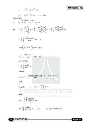 12 ( 4 – µ) –  2 2
                                                                                                               MATHEMATICS
                                              =0
                                  4
        


                         2 2  12 ( 4 – µ)         ..............(2)

from (1) & (2)
         12 + µ2 – 8µ = 12 – 3µ
        µ2 – 5µ = 0                          µ = 0, 5

                              9x                           9x     x                              9x     x
                           sin                         sin    cos                          sin      cos
           2                   2 dx = 4                    2      2 dx   8                       2      2
                                                                                     

(D)     I=                                                             =                                  dx
                               x                            x    x                               sin x
                           sin                    0     sin cos                        0
                                                                                   
                                                           2     2
                     
                               2
                     




           4              sin 5 x  sin 4 x
                     

        I=                      sin x       dx ......(i)
                     0
           
                     

                     b                 b
        (using           f ( x )dx =
                     0
                                        f (a  b – x )dx )
                                       0
                     

          4              sin 5 x  sin 4 x
                 

        =                      sin x       dx ......(ii)
                 0
          
               
        Add (i) and (ii)

           4              sin 5 x
                     

        I=                 sin x dx
                     0
           
                     
        Consider

                    4                sin kx  sin(k  2) x   8                cos(k  1)x sin x
                                                                         

        Ik – Ik–2 =                          sin x         =
                                 0                                                 sin x
                                                                          0
                    
                                                                        
        Ik = Ik–2

                                                             4
                                                                  

        so I5 = I3                            I5 = I1 =
                                                                  dx = 4
                                                                  0




        Aliter


                2     sin (9 x / 2)
                            

        Let I =                     dx
                 –  sin( x / 2)
                            

           4 sin(9 x / 2)
                     

        I=                 dx                  .......(1)                 ( f(x) is even function)
            0 sin( x / 2)
                     


 RESONANCE                                                                                                        Page # 26
 