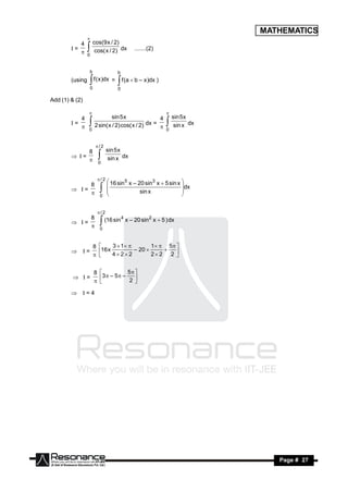 MATHEMATICS
             4 cos(9 x / 2)
                 

        I=                   dx             .......(2)
              0 cos( x / 2)
                 

                  b                 b
        (using        f ( x )dx =
                  0
                                     f (a  b – x )dx )
                                    0
                  
Add (1) & (2)


           4            sin 5 x               4 sin 5 x
                                                          

        I=                               dx =           dx
            0 2 sin( x / 2) cos( x / 2)       0 sin x
                                                          

                       /2
               8   sin 5 x
        I =             dx
                0 sin x
                          

                  / 2
                        16 sin5 x – 20 sin3 x  5 sin x 
                8                                        dx
         I =                       sin x
                       
                 0                                     
                       
                                                        


                          /2
                8   (16 sin 4 x – 20 sin 2 x  5 ) dx
         I =
                 0
                          

                      8         3  1          1  5  
         I =           16 x 4  2  2 – 20  2  2  2 
                          
                                                         


                      8                 5 
          I =            3  – 5  – 2 
                           
                                         

         I = 4




 RESONANCE                                                        Page # 27
 