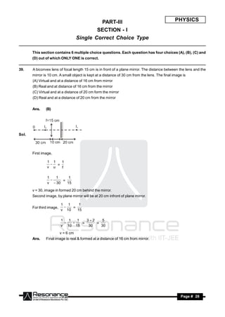 PART-III                                          PHYSICS
                                             SECTION - I
                                     Single Correct Choice Type

       This section contains 6 multiple choice questions. Each question has four choices (A), (B), (C) and
       (D) out of which ONLY ONE is correct.


39.    A biconvex lens of focal length 15 cm is in front of a plane mirror. The distance between the lens and the
       mirror is 10 cm. A small object is kept at a distance of 30 cm from the lens. The final image is
       (A) Virtual and at a distance of 16 cm from mirror
       (B) Real and at distance of 16 cm from the mirror
       (C) Virtual and at a distance of 20 cm form the mirror
       (D) Real and at a distance of 20 cm from the mirror


       Ans.    (B)




Sol.



       First image,

                1 1  1
                  =
                v u  f

                1   1     1
                       =
                v  30   15
                  

       v = 30, image in formed 20 cm behind the mirror.
       Second image, by plane mirror will be at 20 cm infront of plane mirror.

                          1 1     1
       For third image,        =
                          v 10   15
                           


                          1   1   1   32    5
                                    =     =
                          v 10 15      30   30
                               

                          v = 6 cm
       Ans.    Final image is real & formed at a distance of 16 cm from mirror.




        RESONANCE                                                                                  Page # 28
 