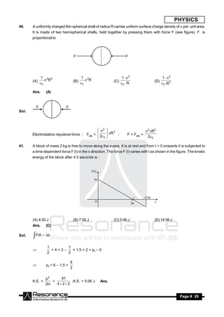PHYSICS
40.    A uniformly charged thin spherical shell of radius R carries uniform surface charge density of  per unit area.
       It is made of two hemispherical shells, held together by pressing them with force F (see figure). F is
       proportional to



                                     F                                   F




            1 2 2                         1 2                           1 2                         1 2
       (A)   R                     (B)   R                  (C)                           (D)
            0                             0                            0 R                         0 R2

       Ans.     (A)




Sol.




                                                     2                                2 R 2
       Electrostatics repulsive force ;      Fele =  2
                                                             R 2 ;      F = Fele =
                                                            
                                                                                         2 0
                                                    
                                                     0
                                                            
                                                            

41.    A block of mass 2 kg is free to move along the x-axis. It is at rest and from t = 0 onwards it is subjected to
       a time-dependent force F (t) in the x direction. The force F (t) varies with t as shown in the figure. The kinetic
       energy of the block after 4.5 seconds is :


                                                  F(t)

                                                    N




                                                                                       4.5s
                                                    O                                         t
                                                                               3s




       (A) 4.50 J                    (B) 7.50 J                 (C) 5.06 J                    (D) 14.06 J
       Ans.     (C)

Sol.    Fdt  p
                1       1
                          × 1.5 × 2 = pf – 0
                2       2
                 ×4×3–


                                 9
                pf = 6 – 1.5 =
                                 2
       


                p2     81
       K.E. =      =        ;K.E. = 5.06 J               Ans.
                2m   4 22


        RESONANCE                                                                                            Page # 29
 