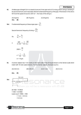 PHYSICS
42.    A hollow pipe of length 0.8 m is closed at one end. At its open end a 0.5 m long uniform string is vibrating in
       its second harmonic and it resonates with the fundamental frequency of the pipe. If the tension in the wire is
       50 N and the speed of sound is 320 ms–1, the mass of the string is :


       (A) 5 grams                 (B) 10 grams            (C) 20 grams              (D) 40 grams
       Ans.     (B)

                                                   V1
Sol.   Fundamental frequency of close organ pipe = 4
                                                      1



                                             2V2
       Second harmonic frequency of string = 2
                                                2



                 V1     V2
       So,       4 1 =  2


                  320        1     50
       =                  =
                 4  0 .8   0 .5   


                            50
                2500 =
                            

                        1    m
                =        =
                       50   0 .5

                m = 10 gm.


43.    A vernier calipers has 1 mm marks on the main scale. It has 20 equal division on the Vernier scale which
       match with 16 main scale divisions. For this Vernier calipers, the least count is :


       (A) 0.02 mm                 (B) 0.05 mm             (C) 0.1 mm                (D) 0.2 mm


       Ans.     (D)

                      Main scale

Sol.
       0
              0.8 mm 1 mm



       0         10


       20 VSD = 16 MCD
       1 VSD = 0.8 MSD
       Least count = MSD – VSD
                = 1 mm – 0.8 mm
                = 0.2 mm




           RESONANCE                                                                                 Page # 30
 