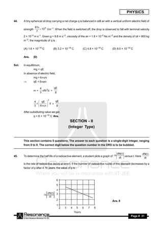 PHYSICS

44.    A tiny spherical oil drop carrying a net charge q is balanced in still air with a vertical uniform electric field of

                  81
       strength        10 5 Vm–1. When the field is switched off, the drop is observed to fall with terminal velocity
                   7
       2 × 10–3 m s–1. Given g = 9.8 m s–2, viscosity of the air = 1.8 × 10–5 Ns m–2 and the density of oil = 900 kg
       m–3, the magnitude of q is :


       (A) 1.6 × 10–19 C          (B) 3.2 × 10–19 C          (C) 4.8 × 10–19 C          (D) 8.0 × 10–19 C


       Ans.     (D)


Sol.   In equilibrium,
                mg = qE
       In absence of electric field,
                mg = 6rv
               qE = 6qrv

                      4          qE
                m=      Rr3d. = g
                      3

                             3
                  4  qE          qE
                              d =
                  3  6  v       g
                   
                            

       After substituting value we get,
                q = 8 × 10–19 C Ans.
                                                 SECTION - II
                                                (Integer Type)


       This section contains 5 questions. The answer to each question is a single-digit integer, ranging
       from 0 to 9. The correct digit below the question number in the ORS is to be bubbled.


                                                                                             dN( t )                dN( t )
45.    To determine the half life of a radioactive element, a student plots a graph of n            versus t. Here
                                                                                              dt                     dt

       is the rate of radioactive decay at time t. If the number of radioactive nuclei of this element decreases by a
       factor of p after 4.16 years, the value of p is :




                                                                                        Ans. 8




        RESONANCE                                                                                         Page # 31
 