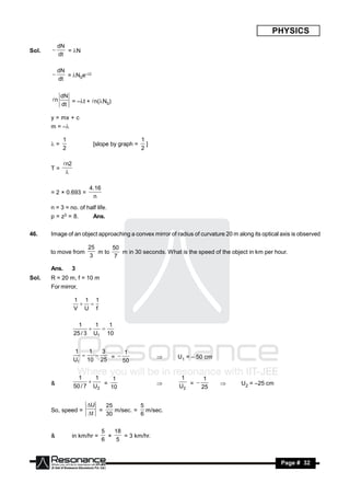 PHYSICS
           dN
Sol.          = N
           dt
       


           dN
              = N0e–t
           dt
       


            dN
       n      = –t + n(N0)
            dt

       y = mx + c
       m = –

            1                                 1
       =                 [slope by graph =     ]
            2                                 2

            n2
       T=
             

                        4.16
       = 2 × 0.693 =
                         n
       n = 3 = no. of half life.
       p = z3 = 8.        Ans.


46.    Image of an object approaching a convex mirror of radius of curvature 20 m along its optical axis is observed

                        25      50
       to move from        m to    m in 30 seconds. What is the speed of the object in km per hour.
                                                                                                  .
                         3       7

       Ans.       3
Sol.   R = 20 m, f = 10 m
       For mirror,

                  1 1 1
                  V U f
                    


                    1     1   1
                  25 / 3 U1 10
                           


                  1   1   3   1
                  U1 10 25 = 50                           U1 = – 50 cm
                                                 


                    1     1    1                           1    1
       &          50 / 7 U2 = 10
                                                        U2 = 25
                                                                                  U2 = –25 cm


                       U   25         5
       So, speed =        =    m/sec. = m/sec.
                       t   30         6


                               5   18
       &          in km/hr =          = 3 km/hr.
                                               .
                               6    5
                                 ×



        RESONANCE                                                                                   Page # 32
 