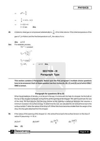 PHYSICS
                           5
                  et/4 =
                           3
       


                  t
                    = n 5 – n 3
                  4
       

                 t = 0.5 × 4
                  t = 2 sec.               Ans.

                                                                   1
49.    A diatomic ideal gas is compressed adiabatically to           of its initial volume. If the initial temperature of the
                                                                  32

       gas is Ti (in Kelvin) and the final temperature is aTi, the value of a is :


       Ans.       a=4
Sol.   For adiabatic process,
                  TV–1 = constant

                                     1
                          V1 
                  T2 = T1
                         V 
                          2
                              


                                7
                  T2 = T1 32 5 1

                  T2 = 4T1                       a=4    Ans.



                                                       SECTION - III
                                                      Paragraph Type

       This section contains 2 Paragraphs. Based upon the first paragraph 3 multiple choice questions
       have to be answered. Each of these question has four choice (A), (B), (C) and (D) out of which ONLY
       ONE is correct.



                                               Paragraph for questions 50 to 52.
       When liquid medicine of density  is to be put in the eye, it is done with the help of a dropper. As the bulb on
       the top of the dropper is pressed, a drop forms at the opening of the dropper. We wish to estimate the size
       of the drop. We first assume that the drop formed at the opening is spherical because that requires a
       minimum increase in its surface energy. To determine the size, we calculate the net vertical force due to the
       surface tension T when the radius of the drop is R. When this force becomes smaller than the weight of the
       drop, the drop gets detached from the dropper.


50.    If the radius of the opening of the dropper is r; the vertical force due to the surface tension on the drop of
       radius R (assuming r << R) is :

                                                                      2r 2 T                   2R 2 T
       (A) 2rT                            (B) 2RT             (C)                       (D)
                                                                        R                         r
       Ans.       (C)


        RESONANCE                                                                                          Page # 34
 