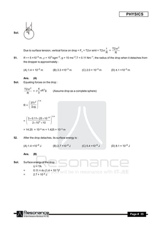 PHYSICS

                   F

           R
               r



Sol.       R




                                                                                    r   T2r 2
       Due to surface tension, vertical force on drop = Fv = T2r sin = T2r         =
                                                                                    R     R
51.    If r = 5 ×10–4 m, = 103 kgm–3, g = 10 ms–2,T = 0.11 Nm–1, the radius of the drop when it detaches from
       the dropper is approximately :


       (A) 1.4 × 10–3 m                    (B) 3.3 ×10–3 m       (C) 2.0 × 10–3 m       (D) 4.1 ×10–3 m


       Ans.            (A)
Sol.   Equating forces on the drop :

       T2r 2    4  3
              =  R g                     (Assume drop as a complete sphere)
         R       3

                             1/ 4
           3Tr 2
       R= 
                             
           2g
                             
                             
                            


                                          1/ 4
          3  0.11 25  10 8
       = 
                                      
               2  10 3  10
                                      
                                     
                                     

       = 14.25 × 10–4 m = 1.425 × 10–3 m


52.    After the drop detaches, its surface energy is :


       (A) 1.4 ×10–6 J                     (B) 2.7 ×10–6 J       (C) 5.4 ×10–6 J        (D) 8.1 × 10–6 J


       Ans.            (B)


Sol.   Surface energy of the drop
                       U = TA
       =               0.11 × 4 (1.4 × 10–3)2
       =               2.7 × 10–6 J




        RESONANCE                                                                                          Page # 35
 