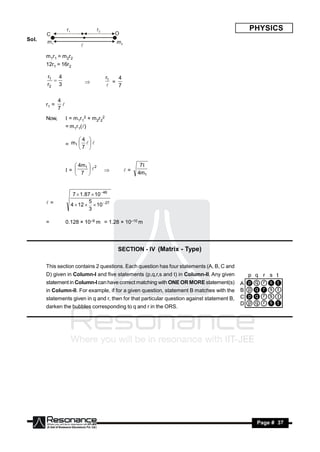 PHYSICS
Sol.


       m1r1 = m2r2
       12r1 = 16r2

       r1 4                             r1   4
       r2 3                                =
                                             7
                           
                                         

              4
       r1 =
              7
                

       Now,          = m1r12 + m2r22
                    = m1r1()

                         4 
                    = m1    
                         7 


                        4m1  2                       7
                    =                          =   4m1
                        7 
                                   



                       7  1.87  10 46
       =                     5
                      4  12   10 27
                              3

       =            0.128 × 10–9 m = 1.28 × 10–10 m




                                            SECTION - IV (Matrix - Type)

       This section contains 2 questions. Each question has four statements (A, B, C and
       D) given in Column-I and five statements (p,q,r,s and t) in Column-II. Any given
       statement in Column-I can have correct matching with ONE OR MORE statement(s)
       in Column-II. For example, if for a given question, statement B matches with the
       statements given in q and r, then for that particular question against statement B,
       darken the bubbles corresponding to q and r in the ORS.




        RESONANCE                                                                             Page # 37
 