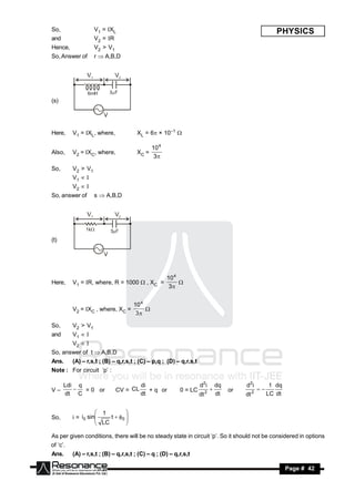So,                 V1 = XL                                                                                PHYSICS
and                 V2 = R
Hence,              V2 > V1
So, Answer of       r  A,B,D




(s)




Here,     V1 = XL, where,             XL = 6 × 10–1 

                                              10 4
Also,     V2 = XC, where,             XC =
                                               3

So,       V2 > V1
          V1 
          V2 
So, answer of       s  A,B,D




(t)




                                                     10 4
Here,     V1 = R, where, R = 1000  , XC =
                                                      3
                                                          


                                     10 4
          V2 = XC , where, XC =
                                      3
                                          

So,       V2 > V1
and       V1 
          V2 
So, answer of t  A,B,D
Ans.      (A) – r,s,t ; (B) – q,r,s,t ; (C) – p,q ; (D) – q,r,s,t
Note : For circuit ‘p’ :

      Ldi q                             di                          d 2i         dq        d 2i           1 dq
V–          = 0 or            CV = CL      + q or         0 = LC         2            or        2
      dt C                              dt                          dt           dt        dt            LC dt
                                                                                                  



                     1
So,       i = i0 sin    t  0 
                                
                     LC
                               
                                

As per given conditions, there will be no steady state in circuit ‘p’. So it should not be considered in options
of ‘c’.
Ans.      (A) – r,s,t ; (B) – q,r,s,t ; (C) – q ; (D) – q,r,s,t

 RESONANCE                                                                                                       Page # 42
 