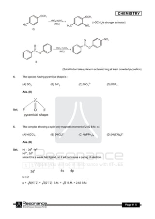 CHEMISTRY
                                  HNO / H SO
                                 2 4 
                                   3
                                                                            (–OCH3 is stronger activator)
                                     (NO 2 )
                                     
                                       




                                       HNO / H SO
                                      2 4 
                                        3

                                           (NO 2 )
                                          
                                            




                                                (Substitution takes place in activated ring at least crowded p-position)

4.     The species having pyramidal shape is :

       (A) SO3                   (B) BrF3                      (C) SiO32–               (D) OSF2

       Ans. (D)

                  ..
                  S

Sol.   F          O       F
        pyramidal shape


5.     The complex showing a spin-only magnetic moment of 2.82 B.M. is :

       (A) Ni(CO)4               (B) [NiCl4]2–                 (C) Ni(PPh3)4            (D) [Ni(CN)4]2–

       Ans. (B)

Sol.   Ni : 3d8 4s2
       Ni2+, 3d8
       since Cl is a weak field ligand, so it will not cause a paring of electron.




              3d8                              4s       4p
       N=2

       µ=    N(N  2) =    2( 2  2) B.M. =         8 B.M. = 2.82 B.M.




        RESONANCE                                                                                         Page # 5
 