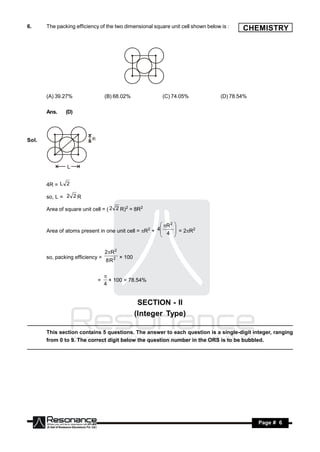 6.     The packing efficiency of the two dimensional square unit cell shown below is :    CHEMISTRY




       (A) 39.27%                 (B) 68.02%             (C) 74.05%               (D) 78.54%

       Ans.    (D)




Sol.




       4R = L 2

       so, L = 2 2 R

       Area of square unit cell = ( 2 2 R)2 = 8R2

                                                      R 2 
                                                    4
       Area of atoms present in one unit cell = R +  4  = 2R2
                                                     2      
                                                           


                                  2R 2
       so, packing efficiency =
                                  8R2
                                          × 100



                             =
                                  
                                  4
                                    × 100 = 78.54%



                                                   SECTION - II
                                                  (Integer Type)

       This section contains 5 questions. The answer to each question is a single-digit integer, ranging
       from 0 to 9. The correct digit below the question number in the ORS is to be bubbled.




        RESONANCE                                                                              Page # 6
 