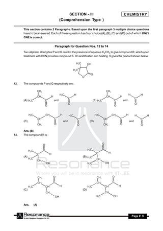 SECTION - III                                   CHEMISTRY
                                    (Comprehension Type )

      This section contains 2 Paragraphs. Based upon the first paragraph 3 multiple choice questions
      have to be answered. Each of these question has four choice (A), (B), (C) and (D) out of which ONLY
      ONE is correct.


                               Paragraph for Question Nos. 12 to 14
      Two aliphatic aldehydes P and Q react in the presence of aqueous K2CO3 to give compound R, which upon
      treatment with HCN provides compound S. On acidification and heating, S gives the product shown below :




12.   The compounds P and Q respectively are :




      (A)                     and                             (B)                      and




      (C)                             and                   (D)                              and


      Ans. (B)
13.   The compound R is :




      (A)                                             (B)




      (C)                                             (D)




      Ans.    (A)



       RESONANCE                                                                              Page # 9
 