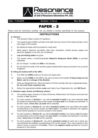 Date : 11-04-2010                         Duration : 3 Hours                          Max. Marks : 237


                                        PAPER - 2
Please read the instructions carefully. You are allotted 5 minutes specifically for this purpose.

                                         INSTRUCTIONS
   A. General :
   1.    This Question Paper contains 57 questions.
   2.      The question paper CODE is printed on the right hand top corner of this sheet and also on the
           back page of this booklet.
   3.      No additional sheets will be provided for rough work.
   4.      Blank papers, clipboard, log tables, slide rules, calculators, cellular phones, pagers and
           electronic gadgets in any form are not allowed.
   5.      Log and Antilog tables are given
   6.      The answer sheet, a machine-gradable Objective Response Sheet (ORS), is provided
           separately.
   7.      Do not Tamper / mutilate the ORS or this Booklet.
   8.      Do not break the seals of the question-paper booklet before being instructed to do so by the
           invigilators.
   B. Filling the bottom-half of the ORS :
   9.      The ORS has CODE printed on its lower and upper parts.
   10.     Make sure the CODE on the ORS is the same as that on this booklet. If these Codes do not
           Match, ask for a change of the Booklet.
   11.     Write your Registration No., Name and Name of Centre and Sign with pen in appropriate boxes.
           Do not write these anywhere else.
   12.     Darken the appropriate bubbles under each digit of your Registration No. with HB Pencil.
   C. Question paper format and Marking scheme :
   13.     The question paper consists of 3 parts (Chemistry, Mathematics and Physics) and each part
           consists of four Sections.
   14.     For each question in Section–I : you will be awarded 5 marks if you have darkened only
           the bubble corresponding to the correct answer and zero mark if no bubbles are darkened. In
           all other cases, minus two (–2) mark will be awarded.
   15.     For each question in Section–II : you will be awarded 3 marks if you have darken the bubble
           corresponding to the correct answer and zero mark if no bubble is darkened. No negative
           marks will be awarded for incorrect answers in this Section.
   16.     For each question in Section–III : you will be awarded 3 marks if you darken only the bubble
           corresponding to the correct answer and zero mark if no bubbles are darkened. In all other
           cases, minus one (–1) mark will be awarded.
   17.     For each question in Section–IV : you will be awarded 2 marks for each row in which you
           have darkened the bubble(s) corresponding to the correct answer. Thus, each question in this
           section carries a maximum of 8 marks. There is no negative marks awarded for incorrect
           answer(s) in this Section.
 