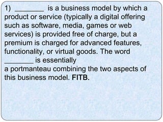1) ________ is a business model by which a
product or service (typically a digital offering
such as software, media, games or web
services) is provided free of charge, but a
premium is charged for advanced features,
functionality, or virtual goods. The word
________ is essentially
a portmanteau combining the two aspects of
this business model. FITB.
 