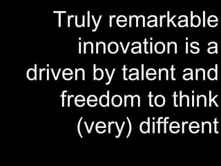 Truly remarkable innovation is a driven by talent and freedom to think (very) different 