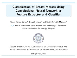 Classiﬁcation of Breast Masses Using
Convolutional Neural Network as
Feature Extractor and Classiﬁer
Pinaki Ranjan Sarkara
, Deepak Mishraa
and Gorthi R.K.S.S Manyamb
a,b: Indian Institute of Space Science and Technology, Trivandrum
Indian Institute of Technology, Tirupati
Second International Conference on Computer Vision and
Image Processing & Workshop on Multimedia, IIT-Roorkee
10 September, 2017
 