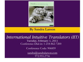 By Sandra Larson
              Tuesday, August 17, 2010 @7PM (CST)
   Teleseminar Number: 218.862.7200, Conference Code: 906859
International Intuitive Translators (IIT)
                Tuesday, February 1, 2011
          Conference Dial-in: 1-218-862-7200
             sandra@sandralarson.com
               Conference Code: 906859
              sandra@sandralarson.com
           sandra@sandralarson.com
                    972.955.2756
 