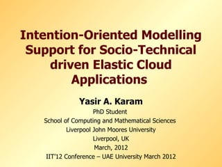 Intention-Oriented Modelling
 Support for Socio-Technical
    driven Elastic Cloud
        Applications
               Yasir A. Karam
                      PhD Student
   School of Computing and Mathematical Sciences
            Liverpool John Moores University
                      Liverpool, UK
                       March, 2012
    IIT’12 Conference – UAE University March 2012
 