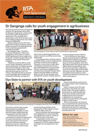 Youth Agripreneurs
Agriculture is the future
Issue No 3 January 2014

Dr Sanginga calls for youth engagement in agribusiness
The Director General of the International
Institute of Tropical Agriculture (IITA)
Dr Nteranya Sanginga has underscored
the need for youth engagement in
agribusiness. This was part of his
presentation at the 2013 Annual Lecture
at the College of Agriculture, Osun State
University (UNIOSUN).
Making reference to the IITA Youth
Agripreneurs (IYA), Dr Sanginga said the
group was proof of the latent potential
in the youth being exploited for
agricultural benefits.
Dr Sanginga’s topic: “The Need
of a Brown Revolution in Africa and
Engagement of the Youth in Sciencedriven Agribusiness” drew insights into
the factors constraining agriculture and
proffered a road map to the present
challenge.
“What the continent (Africa) needs
is not a “Green Revolution” perse but a
“Brown Revolution”, he added, stressing
that land intensification, rather than
“extensification” holds the key to Africa’s
agricultural prosperity in the 21st
Century. He explained that to close the
current yield gap, there needed to be
integrated soil fertility management

IITA DG Sanginga with IYA and members of staff of Uniosun after the inaugural lecture

which aims at optimizing fertilizer and
organic resource-use efficiency and crop
productivity.
Dr Sanginga further said that research
should be used as a tool to tackle poverty
and other socioeconomic problems.
“Research is not an end in itself; rather
it should be embarked upon for the
sake of development,” he said. The IITA
Director General also highlighted the
vast disconnect between the gains from
research and the realities on farmers’
fields. He said this has brought to the
spotlight the need for strategic alliances

to ensure proper research delivery.
Prior to the lecture, there was a
drama presentation by the UNIOSUN
Ejigbo students. Making up the team
from IITA were Dr Gbassey Tarawali,
Head of the Cassava Value-chain Unit;
Mr Godwin Atser, IITA Communications
Officer (West & Central Africa); and
Ms Victoria Lawal. Also in attendance
were the Pro-Chancellor of Osun State
University, Prof G.A. Olawoyin; the Vice
Chancellor, Prof A.B. Okesina; other
members of staff of the university; and
other invited guests.

Oyo State to partner with IITA on youth development

Governor Ajimobi (second from left) with his entourage and IITA management team during a visit to the office of IYA

The Governor of Oyo State, Senator
Abiola Ajimobi has pledged his
administration’s willingness to work
with IITA towards addressing youth
unemployment and food insecurity.
The Governor has also made a
commitment to support the construction
of a youth training center in IITA. This
came at the request of the Director
General, Dr Nteranya Sanginga,
during the Governor’s visit to IITA on
20 November 2013 in which he also

commissioned new facilities at the
headquarters of IITA in Ibadan and also
visited the office of the IYA.
Governor Ajimobi cited striking figures
that highlighted the need and benefits
of an agribusiness center as a means of
training the youth in Oyo State.
“I congratulate and also commend
the IITA Youth Agripreneurs and the
management of IITA for paying attention
to the high rate unemployment in Oyo
State.”

Governor Ajimobi also cited how his
own administration’s work complements
that of IITA.
Earlier, members of the IYA made
presentations describing the nature
of their project. The group explained
that they aim to unlock the potential
of agriculture thereby attracting and
engaging young men and women
in agribusiness to create decent
employment opportunities comparable
to those in other sectors.
After the presentation, the Governor
was accompanied to the seed processing
center by the youth where he saw the
seed processing machine in operation
and had a view of produce from the fields
cultivated by the IYA.

Maize for sale

Variety: ACR.91.SUWAN1 SR–Y
Yellow (Streak Resistant) N250 per kg
:::::::::::::::::::::::::::::::::::::::::::::::::
Variety: TZL Comp.4 DT–W
White (Drought Tolerant) N250 per kg
If you are interested, please contact Johnbosco
Ezemenaka at iita-agripreneur@cgiar.org

www.iita.org

 