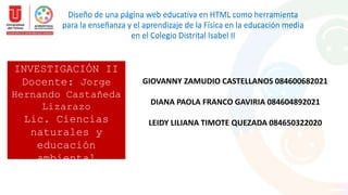 INVESTIGACIÓN II
Docente: Jorge
Hernando Castañeda
Lizarazo
Lic. Ciencias
naturales y
educación
ambiental
2023
Diseño de una página web educativa en HTML como herramienta
para la enseñanza y el aprendizaje de la Física en la educación media
en el Colegio Distrital Isabel II
GIOVANNY ZAMUDIO CASTELLANOS 084600682021
DIANA PAOLA FRANCO GAVIRIA 084604892021
LEIDY LILIANA TIMOTE QUEZADA 084650322020
 