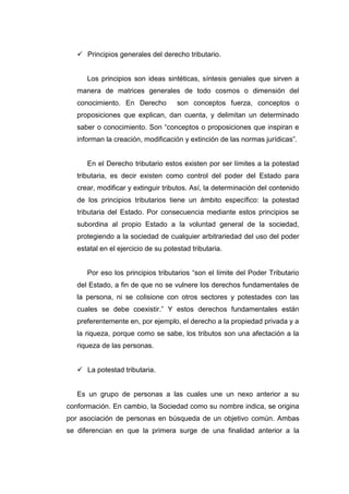  Principios generales del derecho tributario.
Los principios son ideas sintéticas, síntesis geniales que sirven a
manera de matrices generales de todo cosmos o dimensión del
conocimiento. En Derecho son conceptos fuerza, conceptos o
proposiciones que explican, dan cuenta, y delimitan un determinado
saber o conocimiento. Son “conceptos o proposiciones que inspiran e
informan la creación, modificación y extinción de las normas jurídicas”.
En el Derecho tributario estos existen por ser límites a la potestad
tributaria, es decir existen como control del poder del Estado para
crear, modificar y extinguir tributos. Así, la determinación del contenido
de los principios tributarios tiene un ámbito específico: la potestad
tributaria del Estado. Por consecuencia mediante estos principios se
subordina al propio Estado a la voluntad general de la sociedad,
protegiendo a la sociedad de cualquier arbitrariedad del uso del poder
estatal en el ejercicio de su potestad tributaria.
Por eso los principios tributarios “son el límite del Poder Tributario
del Estado, a fin de que no se vulnere los derechos fundamentales de
la persona, ni se colisione con otros sectores y potestades con las
cuales se debe coexistir.” Y estos derechos fundamentales están
preferentemente en, por ejemplo, el derecho a la propiedad privada y a
la riqueza, porque como se sabe, los tributos son una afectación a la
riqueza de las personas.
 La potestad tributaria.
Es un grupo de personas a las cuales une un nexo anterior a su
conformación. En cambio, la Sociedad como su nombre indica, se origina
por asociación de personas en búsqueda de un objetivo común. Ambas
se diferencian en que la primera surge de una finalidad anterior a la
 