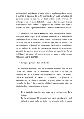 pertenencia de un individuo al grupo, mientras que la segunda se genera
a partir de la búsqueda de un fin concreto. Es un grupo comunitario de
personas unidas por ese nexo abstracto anterior a ellas mismas. Sin
embargo, no se habla aún de Estado, porque en éste confluyen diversos
elementos que no se limitan a la agrupación de personas, tales como el
territorio y el poder organizado mediante un ordenamiento jurídico propio.
Es la facultad que tiene el Estado de crear unilateralmente tributos,
cuyo pago será exigido a las personas sometidas a su competencia
tributaria espacial...importa el poder coactivo estatal de compeler a las
personas para que le entreguen una porción de sus rentas o patrimonios
cuyo destino es el de cubrir las erogaciones que implica el cumplimiento
de su finalidad de atender las necesidades públicas...es la capacidad
potencial de obtener coactivamente prestaciones pecuniarias de los
individuos y de requerir el cumplimiento de los deberes instrumentales
necesarios para tal obtención
 Principios generales de la tributación.
Los principios tributarios son los elementos mínimos con los que
deben de cumplir las contribuciones. La existencia de principios
tributarios es básica en todo Estado de Derecho. Dentro de nuestro
marco constitucional, no existe un fundamento que justifique la
existencia de los principios tributarios, si acaso serían los principios
generales del derecho los que darían cabida a los mencionados principios
tributarios. Entre esos principios se tienen:
De la facultad o capacidad para pagar por el contribuyente o De la
justicia.
De la certidumbre. El impuesto que cada contribuyente está
obligado a pagar debe ser justo y no arbitrario; dicho impuesto
 