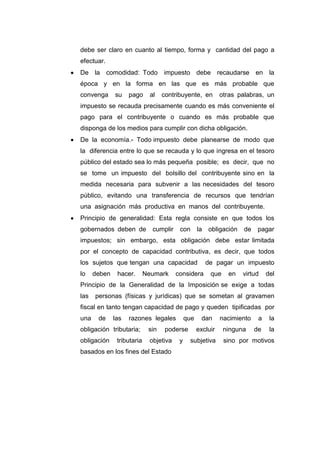 debe ser claro en cuanto al tiempo, forma y cantidad del pago a
efectuar.
De la comodidad: Todo impuesto debe recaudarse en la
época y en la forma en las que es más probable que
convenga su pago al contribuyente, en otras palabras, un
impuesto se recauda precisamente cuando es más conveniente el
pago para el contribuyente o cuando es más probable que
disponga de los medios para cumplir con dicha obligación.
De la economía.- Todo impuesto debe planearse de modo que
la diferencia entre lo que se recauda y lo que ingresa en el tesoro
público del estado sea lo más pequeña posible; es decir, que no
se tome un impuesto del bolsillo del contribuyente sino en la
medida necesaria para subvenir a las necesidades del tesoro
público, evitando una transferencia de recursos que tendrían
una asignación más productiva en manos del contribuyente.
Principio de generalidad: Esta regla consiste en que todos los
gobernados deben de cumplir con la obligación de pagar
impuestos; sin embargo, esta obligación debe estar limitada
por el concepto de capacidad contributiva, es decir, que todos
los sujetos que tengan una capacidad de pagar un impuesto
lo deben hacer. Neumark considera que en virtud del
Principio de la Generalidad de la Imposición se exige a todas
las personas (físicas y jurídicas) que se sometan al gravamen
fiscal en tanto tengan capacidad de pago y queden tipificadas por
una de las razones legales que dan nacimiento a la
obligación tributaria; sin poderse excluir ninguna de la
obligación tributaria objetiva y subjetiva sino por motivos
basados en los fines del Estado
 
