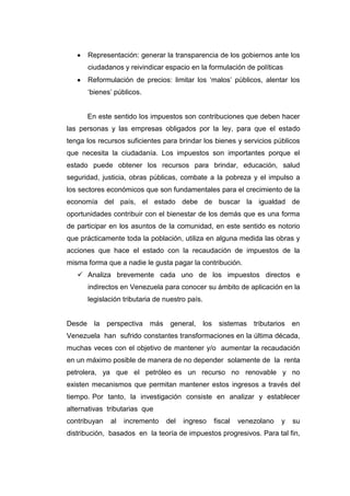 Representación: generar la transparencia de los gobiernos ante los
ciudadanos y reivindicar espacio en la formulación de políticas
Reformulación de precios: limitar los „malos‟ públicos, alentar los
„bienes‟ públicos.
En este sentido los impuestos son contribuciones que deben hacer
las personas y las empresas obligados por la ley, para que el estado
tenga los recursos suficientes para brindar los bienes y servicios públicos
que necesita la ciudadanía. Los impuestos son importantes porque el
estado puede obtener los recursos para brindar, educación, salud
seguridad, justicia, obras públicas, combate a la pobreza y el impulso a
los sectores económicos que son fundamentales para el crecimiento de la
economía del país, el estado debe de buscar la igualdad de
oportunidades contribuir con el bienestar de los demás que es una forma
de participar en los asuntos de la comunidad, en este sentido es notorio
que prácticamente toda la población, utiliza en alguna medida las obras y
acciones que hace el estado con la recaudación de impuestos de la
misma forma que a nadie le gusta pagar la contribución.
 Analiza brevemente cada uno de los impuestos directos e
indirectos en Venezuela para conocer su ámbito de aplicación en la
legislación tributaria de nuestro país.
Desde la perspectiva más general, los sistemas tributarios en
Venezuela han sufrido constantes transformaciones en la última década,
muchas veces con el objetivo de mantener y/o aumentar la recaudación
en un máximo posible de manera de no depender solamente de la renta
petrolera, ya que el petróleo es un recurso no renovable y no
existen mecanismos que permitan mantener estos ingresos a través del
tiempo. Por tanto, la investigación consiste en analizar y establecer
alternativas tributarias que
contribuyan al incremento del ingreso fiscal venezolano y su
distribución, basados en la teoría de impuestos progresivos. Para tal fin,
 