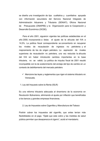 se diseña una investigación de tipo cualitativa y cuantitativa apoyada
con información secundaria del Servicio Nacional Integrado de
Administración Aduanera y Tributaria (SENIAT), Oficina Nacional
de Presupuesto (ONAPRE) y la Organización para la Cooperación y
Desarrollo Económico (OCDE).
Para el año 2001, siguieron vigentes las políticas establecidas en el
año 2000, incorporando a éstas el ajuste de la alícuota del IVA a
14,5%. La política fiscal correspondiente se concentraría en recuperar
los niveles de recaudación de ingresos no petroleros y el
mejoramiento de los de origen petrolero. La aspiración de niveles
superiores de recaudación no petrolera, una vez reducida la alícuota
del IVA sin haber introducido cambios importantes en la base
tributaria, no se validó. La política de impulso fiscal de 2001 resultó
incompatible con la de sostenimiento del anclaje del tipo de cambio en un
contexto de debilitamiento del mercado petrolero
 Mencione las leyes y reglamentos que rigen el sistema tributario en
Venezuela.
1. Ley del Impuesto sobre la Renta (ISLR)
Es una reforma tributaria adecuada al dinamismo de la economía en
Revolución Bolivariana, eliminando el ajuste por inflación que beneficiaba
a los bancos y grandes empresas financieras.
2. Ley de Impuestos sobre Cigarrillos y Manufactura del Tabaco
Podrán cobrar los impuestos del cigarrillo, que antes tenían más
flexibilidades en el pago. “Ojalá que este cobro y las medidas de salud
pública permitan que desaparezca el cigarro”, acotó el mandatario.
 