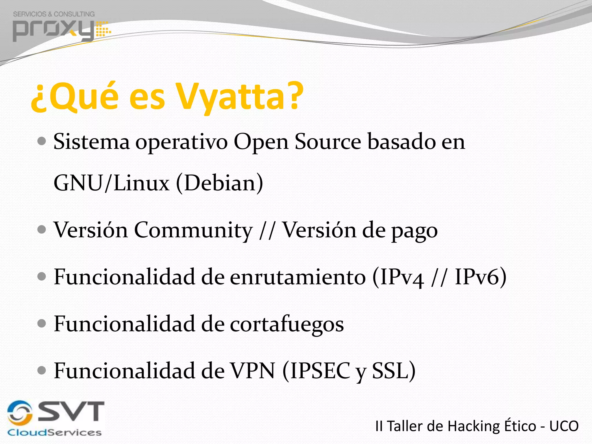 ¿Qué es Vyatta?
 Sistema operativo Open Source basado en

GNU/Linux (Debian)
 Versión Community // Versión de pago
 Funcionalidad de enrutamiento (IPv4 // IPv6)
 Funcionalidad de cortafuegos
 Funcionalidad de VPN (IPSEC y SSL)
II Taller de Hacking Ético - UCO

 