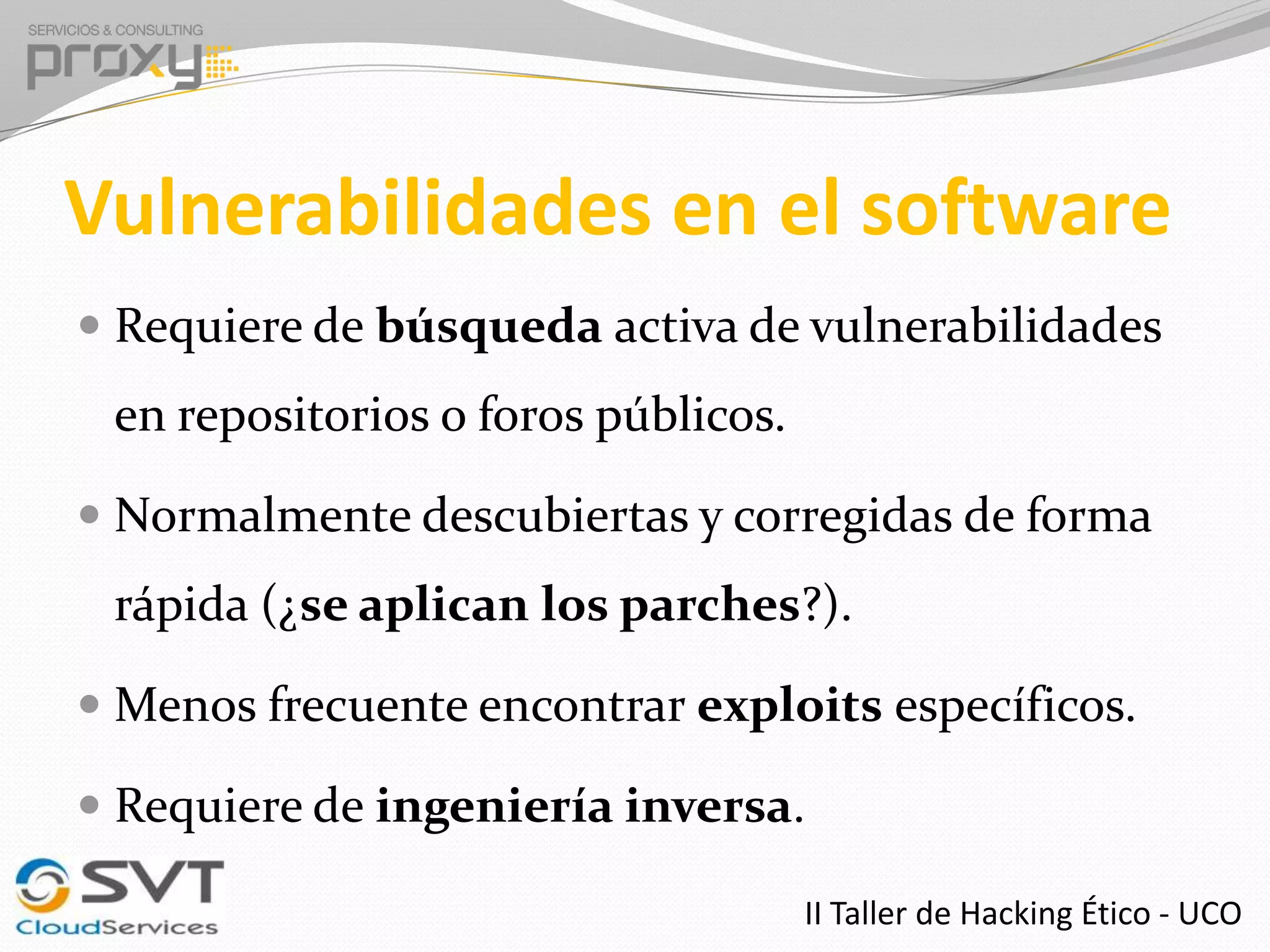Vulnerabilidades en el software
 Requiere de búsqueda activa de vulnerabilidades

en repositorios o foros públicos.
 Normalmente descubiertas y corregidas de forma

rápida (¿se aplican los parches?).
 Menos frecuente encontrar exploits específicos.

 Requiere de ingeniería inversa.
II Taller de Hacking Ético - UCO

 