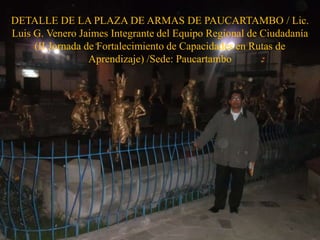 DETALLE DE LA PLAZA DE ARMAS DE PAUCARTAMBO / Lic.
Luis G. Venero Jaimes Integrante del Equipo Regional de Ciudadanía
(II Jornada de Fortalecimiento de Capacidades en Rutas de
Aprendizaje) /Sede: Paucartambo
 