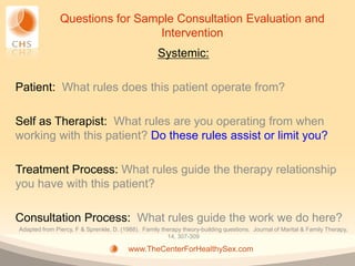 Questions for Sample Consultation Evaluation and
                                 Intervention
                                                    Systemic:

Patient: What rules does this patient operate from?

Self as Therapist: What rules are you operating from when
working with this patient? Do these rules assist or limit you?

Treatment Process: What rules guide the therapy relationship
you have with this patient?

Consultation Process: What rules guide the work we do here?
Adapted from Piercy, F & Sprenkle, D. (1988). Family therapy theory-building questions. Journal of Marital & Family Therapy,
                                                       14, 307-309

                                         www.TheCenterForHealthySex.com
 