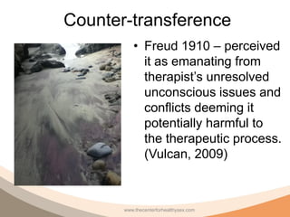 Counter-transference
          • Freud 1910 – perceived
            it as emanating from
            therapist’s unresolved
            unconscious issues and
            conflicts deeming it
            potentially harmful to
            the therapeutic process.
            (Vulcan, 2009)



       www.thecenterforhealthysex.com
 