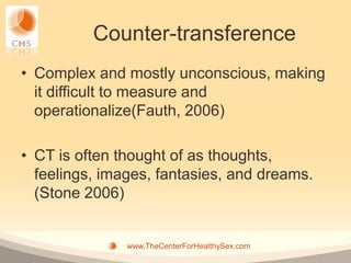 Counter-transference
• Complex and mostly unconscious, making
  it difficult to measure and
  operationalize(Fauth, 2006)

• CT is often thought of as thoughts,
  feelings, images, fantasies, and dreams.
  (Stone 2006)


               www.TheCenterForHealthySex.com
 