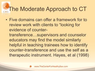 The Moderate Approach to CT
• Five domains can offer a framework for to
  review work with clients to “looking for
  evidence of counter-
  transference…supervisors and counselor
  educators may find the model similarly
  helpful in teaching trainees how to identify
  counter-transference and use the self as a
  therapeutic instrument. Hayes, et al (1998)

               www.TheCenterForHealthySex.com
 