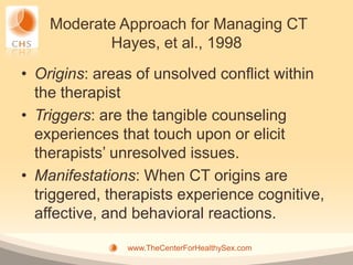Moderate Approach for Managing CT
           Hayes, et al., 1998
• Origins: areas of unsolved conflict within
  the therapist
• Triggers: are the tangible counseling
  experiences that touch upon or elicit
  therapists’ unresolved issues.
• Manifestations: When CT origins are
  triggered, therapists experience cognitive,
  affective, and behavioral reactions.

               www.TheCenterForHealthySex.com
 