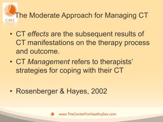 The Moderate Approach for Managing CT

• CT effects are the subsequent results of
  CT manifestations on the therapy process
  and outcome.
• CT Management refers to therapists’
  strategies for coping with their CT

• Rosenberger & Hayes, 2002


              www.TheCenterForHealthySex.com
 