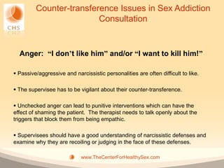 Counter-transference Issues in Sex Addiction
                         Consultation


  Anger: “I don’t like him” and/or “I want to kill him!”

 Passive/aggressive and narcissistic personalities are often difficult to like.

 The supervisee has to be vigilant about their counter-transference.

 Unchecked anger can lead to punitive interventions which can have the
effect of shaming the patient. The therapist needs to talk openly about the
triggers that block them from being empathic.

 Supervisees should have a good understanding of narcissistic defenses and
examine why they are recoiling or judging in the face of these defenses.

                             www.TheCenterForHealthySex.com
 