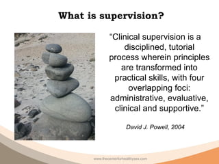 What is supervision?

              “Clinical supervision is a
                  disciplined, tutorial
              process wherein principles
                 are transformed into
               practical skills, with four
                    overlapping foci:
              administrative, evaluative,
               clinical and supportive.”

                        David J. Powell, 2004




      www.thecenterforhealthysex.com
 