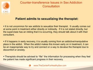 Counter-transference Issues in Sex Addiction
                                 Consultation



            Patient admits to sexualizing the therapist:

 It is not uncommon for sex addicts to sexualize their therapist. It usually comes out
at some point in treatment either directly or indirectly. If it is not stated directly, but
the supervisee has an inkling that it is occurring, they should talk about it with their
consultant.

 If it happens in early recovery, it is usually coming from an addictive/manipulative
place in the addict. When the addict makes this known early on in treatment, it can
be an inappropriate way to try and connect or a way to devalue the therapist due to
discomfort or anxiety.

 Therapists should be advised to “file” the information for processing when they feel
the patient has made significant progress in their recovery.

                               www.TheCenterForHealthySex.com
 