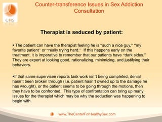 Counter-transference Issues in Sex Addiction
                             Consultation


                Therapist is seduced by patient:

 The patient can have the therapist feeling he is “such a nice guy,” “my
favorite patient” or “really trying hard.” If this happens early on the
treatment, it is imperative to remember that our patients have “dark sides.”
They are expert at looking good, rationalizing, minimizing, and justifying their
behaviors.

If that same supervisee reports task work isn’t being completed, denial
hasn’t been broken through (I.e. patient hasn’t owned up to the damage he
has wrought), or the patient seems to be going through the motions, then
they have to be confronted. This type of confrontation can bring up many
issues for the therapist which may be why the seduction was happening to
begin with.


                          www.TheCenterForHealthySex.com
 