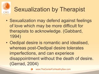 Sexualization by Therapist
• Sexualization may defend against feelings
  of love which may be more difficult for
  therapists to acknowledge. (Gabbard,
  1994)
• Oedipal desire is romantic and idealised,
  whereas post-Oedipal desire tolerates
  imperfections, and can experiece
  disappointment without the death of desire.
  (Gerrad, 2004)
               www.TheCenterForHealthySex.com
 